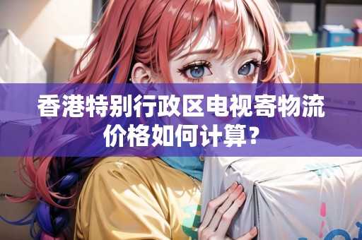 香港特別行政區(qū)電視寄物流價(jià)格如何計(jì)算？