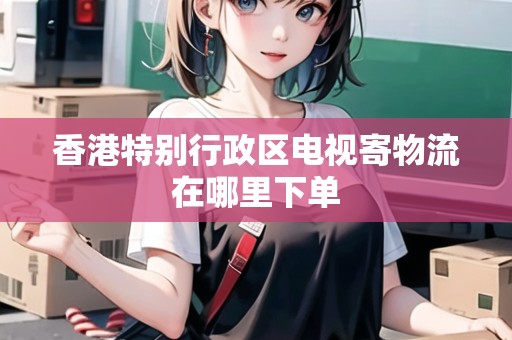 香港特別行政區(qū)電視寄物流在哪里下單