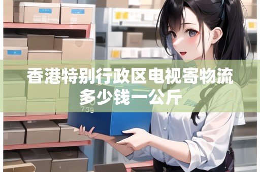 香港特別行政區(qū)電視寄物流多少錢一公斤