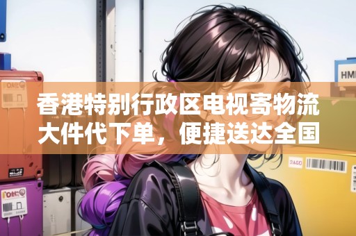 香港特別行政區(qū)電視寄物流大件代下單，便捷送達(dá)全國(guó)