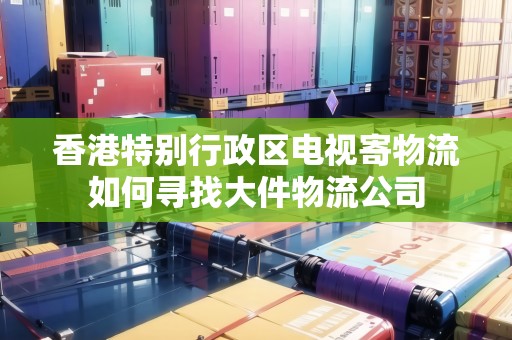 香港特別行政區(qū)電視寄物流如何尋找大件物流公司