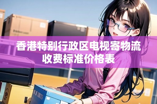 香港特別行政區(qū)電視寄物流收費(fèi)標(biāo)準(zhǔn)價(jià)格表
