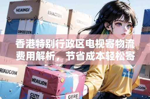香港特別行政區(qū)電視寄物流費用解析，節(jié)省成本輕松寄送