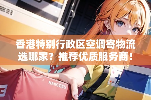 香港特別行政區(qū)空調(diào)寄物流選哪家？推薦優(yōu)質(zhì)服務(wù)商！