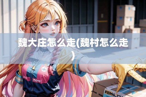 魏大莊怎么走(魏村怎么走)