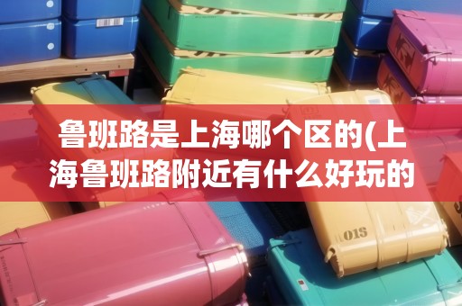 魯班路是上海哪個區(qū)的(上海魯班路附近有什么好玩的景點)