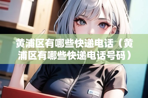 黃浦區(qū)有哪些快遞電話（黃浦區(qū)有哪些快遞電話號碼）