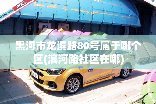 黑河市龍濱路80號屬于哪個區(qū)(濱河路社區(qū)在哪)