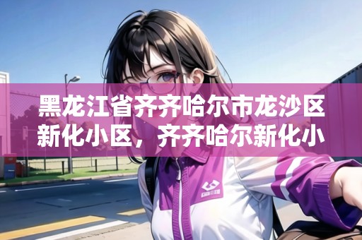 黑龍江省齊齊哈爾市龍沙區(qū)新化小區(qū)，齊齊哈爾新化小區(qū)怎么樣