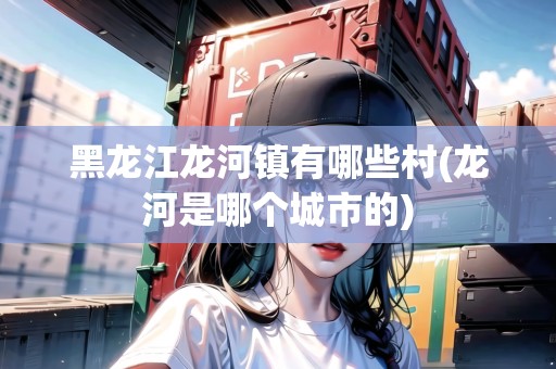 黑龍江龍河鎮(zhèn)有哪些村(龍河是哪個城市的)