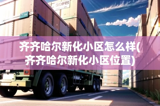 齊齊哈爾新化小區(qū)怎么樣(齊齊哈爾新化小區(qū)位置)