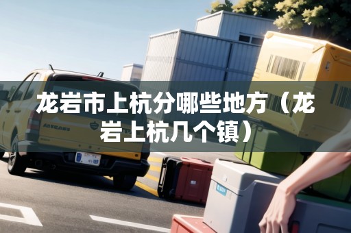 龍巖市上杭分哪些地方（龍巖上杭幾個鎮(zhèn)）