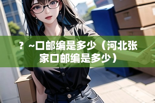 ？~口郵編是多少（河北張家口郵編是多少）