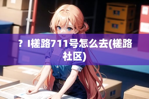 ？I槎路711號(hào)怎么去(槎路社區(qū))