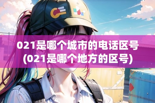 021是哪個城市的電話區(qū)號(021是哪個地方的區(qū)號)