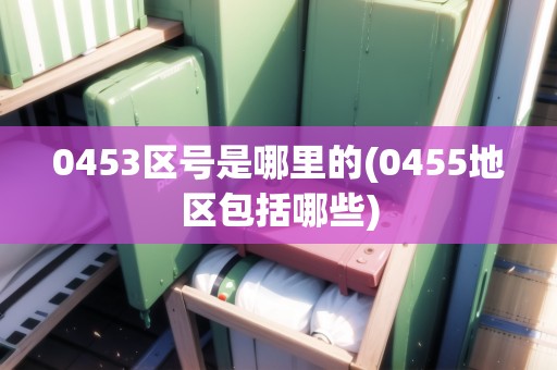 0453區(qū)號是哪里的(0455地區(qū)包括哪些)