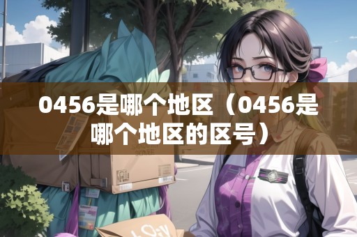 0456是哪個地區(qū)（0456是哪個地區(qū)的區(qū)號）