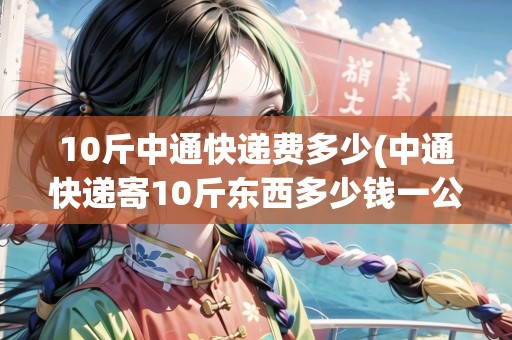10斤中通快遞費(fèi)多少(中通快遞寄10斤東西多少錢一公斤)