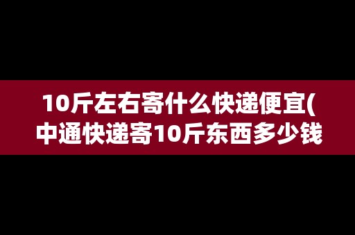 10斤左右寄什么快遞便宜(中通快遞寄10斤東西多少錢一公斤價格)