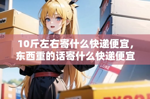 10斤左右寄什么快遞便宜，東西重的話寄什么快遞便宜