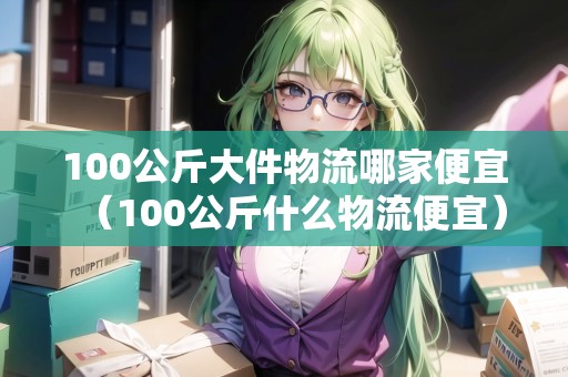 100公斤大件物流哪家便宜（100公斤什么物流便宜）