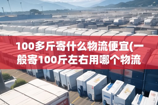 100多斤寄什么物流便宜(一般寄100斤左右用哪個物流) 100多斤寄什么物流便宜(一般寄100斤左右用哪個物流)
