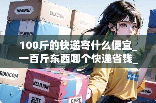 100斤的快遞寄什么便宜_一百斤東西哪個快遞省錢_快遞集結(jié)地 100斤的快遞寄什么便宜_一百斤東西哪個快遞省錢_快遞集結(jié)地