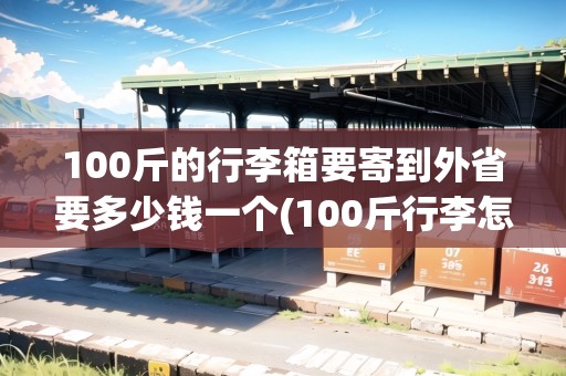 100斤的行李箱要寄到外省要多少錢一個(100斤行李怎么寄回家便宜省力)