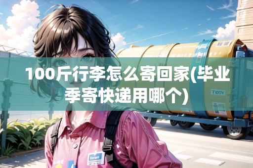 100斤行李怎么寄回家(畢業(yè)季寄快遞用哪個)