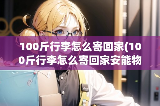 100斤行李怎么寄回家(100斤行李怎么寄回家安能物流)