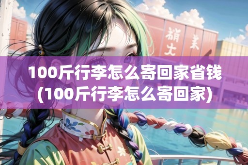 100斤行李怎么寄回家省錢(100斤行李怎么寄回家)