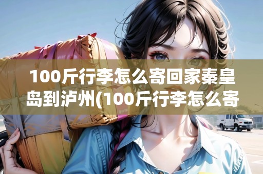 100斤行李怎么寄回家秦皇島到瀘州(100斤行李怎么寄回家多少錢)