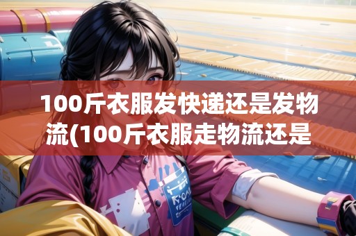 100斤衣服發(fā)快遞還是發(fā)物流(100斤衣服走物流還是快遞)