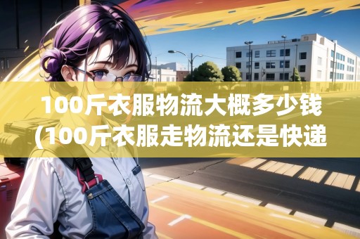 100斤衣服物流大概多少錢(100斤衣服走物流還是快遞劃算)