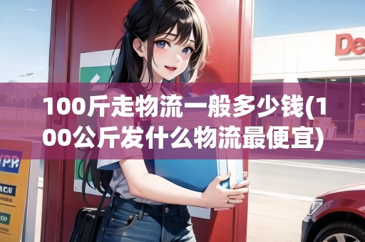 100斤走物流一般多少錢(100公斤發(fā)什么物流最便宜)