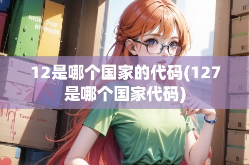 12是哪個(gè)國家的代碼(127是哪個(gè)國家代碼)