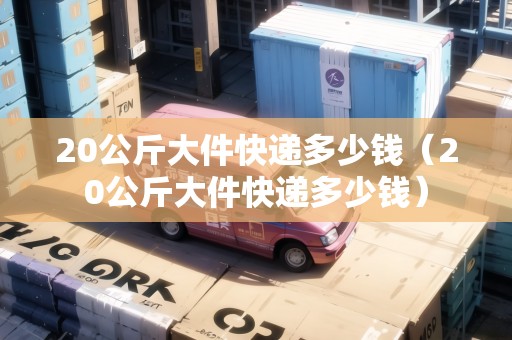20公斤大件快遞多少錢(qián)(20公斤大件快遞多少錢(qián)) 20公斤大件快遞多少錢(qián)(20公斤大件快遞多少錢(qián))