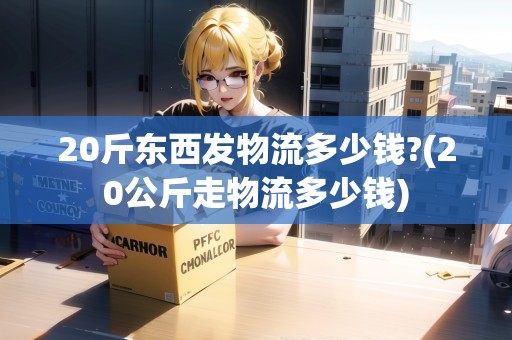 20斤東西發(fā)物流多少錢?(20公斤走物流多少錢)