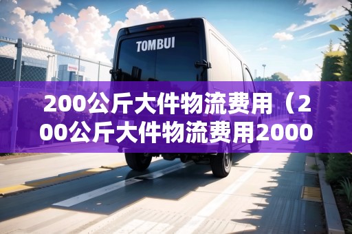 200公斤大件物流費用（200公斤大件物流費用2000多公里怎么算）