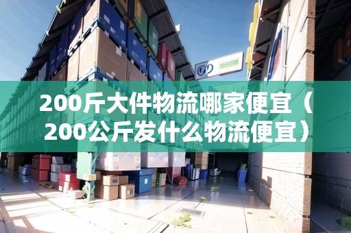 200斤大件物流哪家便宜（200公斤發(fā)什么物流便宜）