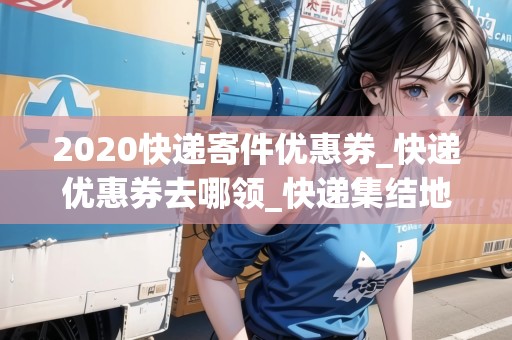2020快遞寄件優(yōu)惠券_快遞優(yōu)惠券去哪領(lǐng)_快遞集結(jié)地 2020快遞寄件優(yōu)惠券_快遞優(yōu)惠券去哪領(lǐng)_快遞集結(jié)地