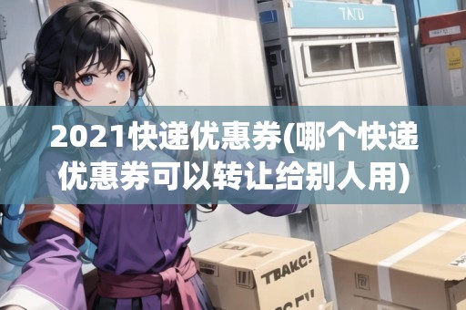 2021快遞優(yōu)惠券(哪個快遞優(yōu)惠券可以轉(zhuǎn)讓給別人用)