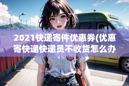 2021快遞寄件優(yōu)惠券(優(yōu)惠寄快遞快遞員不收貨怎么辦理)
