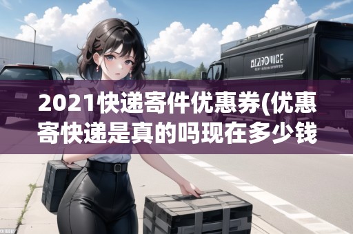 2021快遞寄件優(yōu)惠券(優(yōu)惠寄快遞是真的嗎現(xiàn)在多少錢) 2021快遞寄件優(yōu)惠券(優(yōu)惠寄快遞是真的嗎現(xiàn)在多少錢)