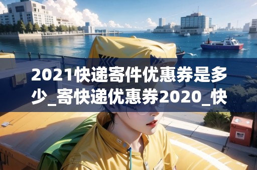 2021快遞寄件優(yōu)惠券是多少_寄快遞優(yōu)惠券2020_快遞集結(jié)地