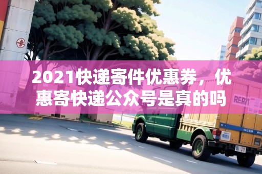 2021快遞寄件優(yōu)惠券，優(yōu)惠寄快遞公眾號是真的嗎