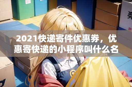 2021快遞寄件優(yōu)惠券，優(yōu)惠寄快遞的小程序叫什么名字