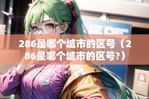 286是哪個城市的區(qū)號（286是哪個城市的區(qū)號?）