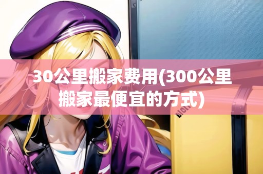 30公里搬家費(fèi)用(300公里搬家最便宜的方式)