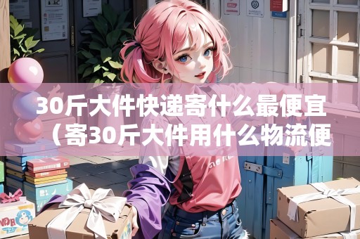 30斤大件快遞寄什么最便宜（寄30斤大件用什么物流便宜）